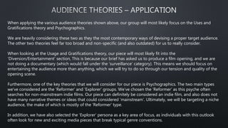 When applying the various audience theories shown above, our group will most likely focus on the Uses and
Gratifications theory and Psychographics.
We are heavily considering these two as they the most contemporary ways of devising a proper target audience.
The other two theories feel far too broad and non-specific (and also outdated) for us to really consider.
When looking at the Usage and Gratifications theory, our piece will most likely fit into the
‘Diversion/Entertainment’ section, This is because our brief has asked us to produce a film opening, and we are
not doing a documentary (which would fall under the ‘surveillance’ category). This means we should focus on
entertaining the audience more than anything, which we will try to do so through our tension and quality of the
opening scene.
Furthermore, one of the key theories that we will consider for our piece is Psychographics. The two main types
we’ve considered are the ‘Reformer’ and ‘Explorer’ groups. We’ve chosen the ‘Reformer’ as this psyche often
searches for non-mainstream indie films. Our piece can definitely be considered an indie film, and also does not
have many narrative themes or ideas that could considered ‘mainstream’. Ultimately, we will be targeting a niche
audience, the make of which is mostly of the ‘Reformer’ type.
In addition, we have also selected the ‘Explorer’ persona as a key area of focus, as individuals with this outlook
often look for new and exciting media pieces that break typical genre conventions.
 