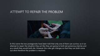 In this scene the two protagonists have been told that only one of them can survive, so in an
attempt to repair the situation they act like they are going to both eat poisonous berries and
as a result they would both die. However the rules get changes so that they can both come
out alive therefore the problem is resolved.
 