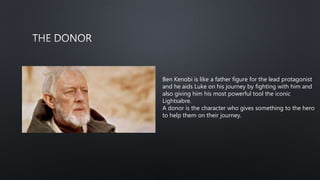Ben Kenobi is like a father figure for the lead protagonist
and he aids Luke on his journey by fighting with him and
also giving him his most powerful tool the iconic
Lightsabre.
A donor is the character who gives something to the hero
to help them on their journey.
 