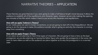 These theories are great theories if you were going to make a full feature length movie because it allows the
audience to establish all of the equilibriums and character types. However we are only making the opening
two minutes of the film which makes it hard to put across the characters and equilibriums.
How will we apply Todorov’s Theory?
In our media piece we want to break conventions, so we are going to start off in the Disequilibrium. We are
going to do this because it makes the audience wonder what is going on and why the character is running
away from something.
How will we apply Propp’s Theory
In our piece we are planning to have three types of characters. We are going to have a hero as the lead
protagonist, we are also planning on having the father figure who guides the protagonist in the scene. We
want to have villains as well so the audience can piece together as to why the protagonist is in a worried
state
 