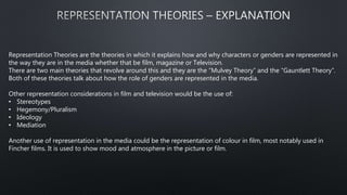 Representation Theories are the theories in which it explains how and why characters or genders are represented in
the way they are in the media whether that be film, magazine or Television.
There are two main theories that revolve around this and they are the “Mulvey Theory” and the “Gauntlett Theory”.
Both of these theories talk about how the role of genders are represented in the media.
Other representation considerations in film and television would be the use of:
• Stereotypes
• Hegemony/Pluralism
• Ideology
• Mediation
Another use of representation in the media could be the representation of colour in film, most notably used in
Fincher films. It is used to show mood and atmosphere in the picture or film.
 