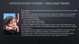 Laura Mulvey is a British feminist film theorist who came up with the idea of the “Male
Gaze Theory”.
The overall concept of this theory is the way in which the audience views the people
that are been presented on the screen. As Laura Mulvey is a feminist, her theory is
seen in the following ways:
• How men look at women
• How women look at themselves
• How women look at other women
Her theory suggests that the camera lingers on the curves of the female body, and
events which occur to women are presented largely in the context of a man’s reaction
to these events.
She suggests that this relegates women to the status of objects. The female viewer
must experience the narrative secondarily, by identification with the male.
This can go back to 1920’s Hollywood when the directors were all male and were
most likely sexist by using the female body to attract people to the film.
 