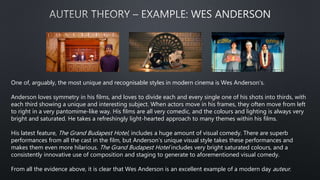 One of, arguably, the most unique and recognisable styles in modern cinema is Wes Anderson’s.
Anderson loves symmetry in his films, and loves to divide each and every single one of his shots into thirds, with
each third showing a unique and interesting subject. When actors move in his frames, they often move from left
to right in a very pantomime-like way. His films are all very comedic, and the colours and lighting is always very
bright and saturated. He takes a refreshingly light-hearted approach to many themes within his films.
His latest feature, The Grand Budapest Hotel, includes a huge amount of visual comedy. There are superb
performances from all the cast in the film, but Anderson’s unique visual style takes these performances and
makes them even more hilarious. The Grand Budapest Hotel includes very bright saturated colours, and a
consistently innovative use of composition and staging to generate to aforementioned visual comedy.
From all the evidence above, it is clear that Wes Anderson is an excellent example of a modern day auteur.
 