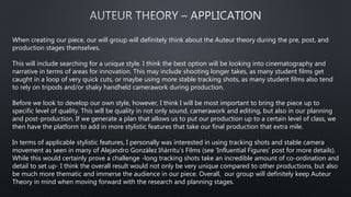 When creating our piece, our will group will definitely think about the Auteur theory during the pre, post, and
production stages themselves.
This will include searching for a unique style. I think the best option will be looking into cinematography and
narrative in terms of areas for innovation. This may include shooting longer takes, as many student films get
caught in a loop of very quick cuts, or maybe using more stable tracking shots, as many student films also tend
to rely on tripods and/or shaky handheld camerawork during production.
Before we look to develop our own style, however, I think I will be most important to bring the piece up to
specific level of quality. This will be quality in not only sound, camerawork and editing, but also in our planning
and post-production. If we generate a plan that allows us to put our production up to a certain level of class, we
then have the platform to add in more stylistic features that take our final production that extra mile.
In terms of applicable stylistic features, I personally was interested in using tracking shots and stable camera
movement as seen in many of Alejandro González Iñárritu’s Films (see ‘Influential Figures’ post for more details).
While this would certainly prove a challenge -long tracking shots take an incredible amount of co-ordination and
detail to set up- I think the overall result would not only be very unique compared to other productions, but also
be much more thematic and immerse the audience in our piece. Overall, our group will definitely keep Auteur
Theory in mind when moving forward with the research and planning stages.
 