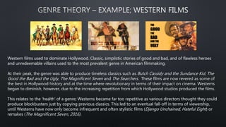 Western films used to dominate Hollywood. Classic, simplistic stories of good and bad, and of flawless heroes
and unredeemable villains used to the most prevalent genre in American filmmaking.
At their peak, the genre was able to produce timeless classics such as Butch Cassidy and the Sundance Kid, The
Good the Bad and the Ugly, The Magnificent Seven and The Searchers. These films are now revered as some of
the best in Hollywood history and at the time where revolutionary in terms of their impact on cinema. Westerns
began to diminish, however, due to the increasing repetition from which Hollywood studios produced the films.
This relates to the ‘health’ of a genre; Westerns became far too repetitive as various directors thought they could
produce blockbusters just by copying previous classics. This led to an eventual fall-off in terms of viewership,
until Westerns have now only become infrequent and often stylistic films (Django Unchained, Hateful Eight) or
remakes (The Magnificent Seven, 2016).
THE
GOOD
THE
BAD
AND THE
UGLY
 