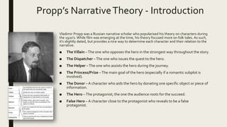 Propp’s NarrativeTheory - Introduction
Vladimir Propp was a Russian narrative scholar who popularised his theory on characters during
the 1920’s. While film was emerging at the time, his theory focused more on folk tales. As such,
it’s slightly dated, but provides a nice way to determine each character and their relation to the
narrative.
■ TheVillain –The one who opposes the hero in the strongest way throughout the story.
■ The Dispatcher –The one who issues the quest to the hero.
■ The Helper –The one who assists the hero during the journey.
■ The Princess/Prize –The main goal of the hero (especially if a romantic subplot is
involved).
■ The Donor – A character who aids the hero by donating one specific object or piece of
information.
■ The Hero –The protagonist; the one the audience roots for the succeed.
■ False Hero – A character close to the protagonist who reveals to be a false
protagonist.
 