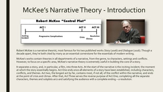 McKee’s NarrativeTheory - Introduction
Robert McKee is a narrative theorist, most famous for his two published works Story (2006) and Dialogue (2016).Though a
decade apart, they’re both cited by many as an essential cornerstone for the essentials of modern writing.
McKee’s works contain theories in all departments of a narrative, from the genre, to characters, settings and conflicts.
However, to focus on a specific area, McKee’s narrative theory is extremely useful in building the core of a story.
It separates a story, and, in particular, a film, into three Acts. At the start of the narrative is the inciting incident; the moment
at which the story essentially begins. Act One ends once all elements of a story have been established, including characters,
conflicts, and themes. Act two, the longest act by far, contains most, if not all, of the conflict within the narrative, and ends
at the point of crisis and climax. After that, ActThree serves the reverse purpose of Act One; completing all the separate
characters, themes and subplots arcs and satisfying the audience with a complete ending – a resolution.
 
