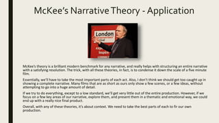 McKee’s NarrativeTheory - Application
McKee’s theory is a brilliant modern benchmark for any narrative, and really helps with structuring an entire narrative
with a satisfying resolution. The trick, with all these theories, in fact, is to condense it down the scale of a five minute
film.
Essentially, we’ll have to take the most important parts of each act. Also, I don’t think we should get too caught up in
showing a complete narrative. Many films that are as short as ours only show a few scenes, or a few ideas, without
attempting to go into a huge amount of detail.
If we try to do everything, except to a low standard, we’ll get very little out of the entire production. However, if we
focus on a few key areas of our narrative, explore them, and present them in a thematic and emotional way, we could
end up with a really nice final product.
Overall, with any of these theories, it’s about context. We need to take the best parts of each to fir our own
production.
 