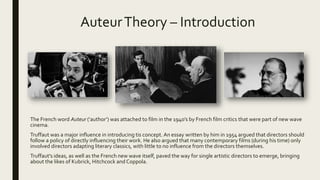 AuteurTheory – Introduction
The French word Auteur (‘author’) was attached to film in the 1940’s by French film critics that were part of new wave
cinema.
Truffaut was a major influence in introducing tis concept. An essay written by him in 1954 argued that directors should
follow a policy of directly influencing their work. He also argued that many contemporary films (during his time) only
involved directors adapting literary classics, with little to no influence from the directors themselves.
Truffaut's ideas, as well as the French new wave itself, paved the way for single artistic directors to emerge, bringing
about the likes of Kubrick, Hitchcock and Coppola.
 