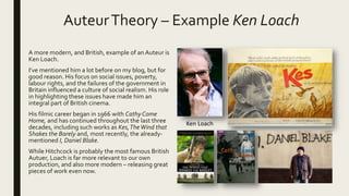 AuteurTheory – Example Ken Loach
A more modern, and British, example of an Auteur is
Ken Loach.
I’ve mentioned him a lot before on my blog, but for
good reason. His focus on social issues, poverty,
labour rights, and the failures of the government in
Britain influenced a culture of social realism. His role
in highlighting these issues have made him an
integral part of British cinema.
His filmic career began in 1966 with Cathy Come
Home, and has continued throughout the last three
decades, including such works as Kes,TheWind that
Shakes the Barely and, most recently, the already-
mentioned I, Daniel Blake.
While Hitchcock is probably the most famous British
Autuer, Loach is far more relevant to our own
production, and also more modern – releasing great
pieces of work even now.
Ken Loach
 