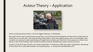 AuteurTheory – Application
When considering Auteur theory, I think the biggest takeaway is individuality.
We need to find a way to not only execute well from a visual and technical standpoint, but also mark our piece with an
impression of our own style. This means finding unique ways to shoot very typical scenes, such as a conversation, and
not allow the audience to walk away feeling as though they’ve already seen that kind of shot sequence a million times
before. It also means finding a way to break conventions without abandoning a proper narrative structure.
Overall, as with all of these theories, we need to apply them in condensed, subtle ways where appropriate. Attempting
to force them all in could really cheapen our final production – or at least the intended effect of it.
 