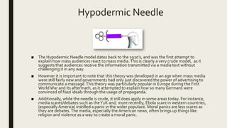 Hypodermic Needle
■ The Hypodermic Needle model dates back to the 1920’s, and was the first attempt to
explain how mass audiences react to mass media.This is clearly a very crude model, as it
suggests that audiences receive the information transmitted via a media text without
challenging it in any way.
■ However it is important to note that this theory was developed in an age when mass media
were still fairly new and governments had only just discovered the power of advertising to
communicate a message.This theory was particularly popular in Europe during the First
WorldWar and its aftermath, as it attempted to explain how so many Germans were
convinced of Nazi ideals through the usage of propaganda.
■ Additionally, while the needle is crude, it still does apply in some areas today. For instance,
media scares/debates such as theY2K and, more recently, Ebola scare in western countries,
(especially America) instilled a panic in the wider populace. Moral panics are less scares as
they are debates.The media, especially the American news, often brings up things like
religion and violence as a way to create a moral panic.
 