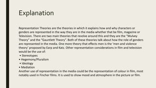 Explanation
Representation Theories are the theories in which it explains how and why characters or
genders are represented in the way they are in the media whether that be film, magazine or
Television. There are two main theories that revolve around this and they are the “Mulvey
Theory” and the “Gauntlett Theory”. Both of these theories talk about how the role of genders
are represented in the media. One more theory that effects men is the ‘men and violence
theory’ proposed by Earp and Katz. Other representation considerations in film and television
would be the use of:
• Stereotypes
• Hegemony/Pluralism
• Ideology
• Mediation
Another use of representation in the media could be the representation of colour in film, most
notably used in Fincher films. It is used to show mood and atmosphere in the picture or film.
 