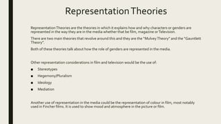 RepresentationTheories
RepresentationTheories are the theories in which it explains how and why characters or genders are
represented in the way they are in the media whether that be film, magazine orTelevision.
There are two main theories that revolve around this and they are the “MulveyTheory” and the “Gauntlett
Theory”.
Both of these theories talk about how the role of genders are represented in the media.
Other representation considerations in film and television would be the use of:
■ Stereotypes
■ Hegemony/Pluralism
■ Ideology
■ Mediation
Another use of representation in the media could be the representation of colour in film, most notably
used in Fincher films. It is used to show mood and atmosphere in the picture or film.
 