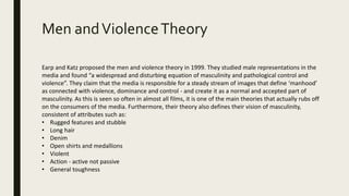 Men andViolenceTheory
Earp and Katz proposed the men and violence theory in 1999. They studied male representations in the
media and found “a widespread and disturbing equation of masculinity and pathological control and
violence”. They claim that the media is responsible for a steady stream of images that define ‘manhood’
as connected with violence, dominance and control - and create it as a normal and accepted part of
masculinity. As this is seen so often in almost all films, it is one of the main theories that actually rubs off
on the consumers of the media. Furthermore, their theory also defines their vision of masculinity,
consistent of attributes such as:
• Rugged features and stubble
• Long hair
• Denim
• Open shirts and medallions
• Violent
• Action - active not passive
• General toughness
 