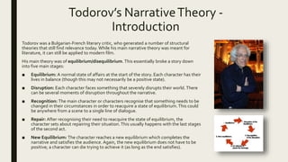 Todorov’s NarrativeTheory -
Introduction
Todorov was a Bulgarian-French literary critic, who generated a number of structural
theories that still find relevance today.While his main narrative theory was meant for
literature, it can still be applied to modern film.
His main theory was of equilibrium/disequilibrium. This essentially broke a story down
into five main stages:
■ Equilibrium: A normal state of affairs at the start of the story. Each character has their
lives in balance (though this may not necessarily be a positive state).
■ Disruption: Each character faces something that severely disrupts their world.There
can be several moments of disruption throughout the narrative.
■ Recognition: The main character or characters recognise that something needs to be
changed in their circumstances in order to reacquire a state of equilibrium.This could
be anywhere from a scene to a single line of dialogue.
■ Repair: After recognising their need to reacquire the state of equilibrium, the
character sets about repairing their situation.This usually happens with the last stages
of the second act.
■ New Equilibrium: The character reaches a new equilibrium which completes the
narrative and satisfies the audience. Again, the new equilibrium does not have to be
positive; a character can die trying to achieve it (as long as the end satisfies).
 