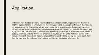 Application
Just like we have mentioned before, our aim is to break some conventions, especially when it comes to
negative representations. As a result, we will most likely just accept these representations in the media but
not apply them to our final piece at all. Not only is this going to be an example of diverting conventions,
but will have a positive impact on the consumers. Knowing of these theories has served to be a useful tool
as my group and I are able to avoid discriminating representations, the way in which they will be applied is
by being careful on costume choices and on certain topics, to avoid the cliché of the dad beating on his
wife and children because this is also an example of the men and violence theory. In a social realist short
film, the male gaze theory doesn’t tend to apply but there are some cases where they do.
 