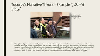 Todorov’s NarrativeTheory – Example ‘I, Daniel
Blake’
■ Disruption: Again, we don’t initially see the heart attack that begins Daniels descent into a job seekers allowance,
however we do get strong suggestions in the first few scenes how dire trying to claim benefits can become. This only
worsens as the film goes on; Daniel gets put through various trials that slowly demean and dehumanise him until he
is in a terrible physical condition and is forced to make an appeal. The ‘disruptions’ stage of the story is by far the
longest; it takes up most if not all of act two, as the conflict continually builds until Daniel makes an appeal.
Daniel continually
faces conflict while
seeking benefits.
 