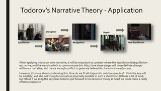 Todorov’s NarrativeTheory - Application
When applying this to our own narrative, it will be important to consider where the equilibrium/disequilibrium
etc. arrive, and the ways in which to communicate this.Also, have these stages will show definite change
within our narrative, and create enough conflict to generate believable characters in each scene.
However, it’s more about condensing this. How do we fit all stages into only five minutes? I think the key will
be subtlety, and also not trying to as much as physically possible in such a short time. It’ll take a lot of work,
but I think if we keep the key ideasTodorov put forward in his narrative theory at heart we could make a really
effective narrative.
Equilibrium
Disruption
Recognition
Repair
New Equilibrium
 