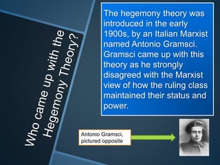 The hegemony theory was 
introduced in the early 
1900s, by an Italian Marxist 
named Antonio Gramsci. 
Gramsci came up with this 
theory as he strongly 
disagreed with the Marxist 
view of how the ruling class 
maintained their status and 
power. 
Antonio Gramsci, 
pictured opposite 
 