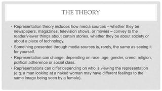 THE THEORY
• Representation theory includes how media sources – whether they be
newspapers, magazines, television shows, or movies – convey to the
reader/viewer things about certain stories, whether they be about society or
about a piece of technology.
• Something presented through media sources is, rarely, the same as seeing it
for yourself.
• Representation can change, depending on race, age, gender, creed, religion,
political adherence or social class.
• Representations can differ depending on who is viewing the representation
(e.g. a man looking at a naked woman may have different feelings to the
same image being seen by a female).
 