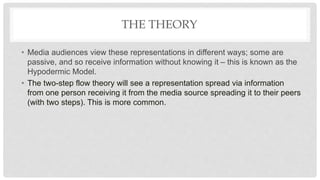 THE THEORY
• Media audiences view these representations in different ways; some are
passive, and so receive information without knowing it – this is known as the
Hypodermic Model.
• The two-step flow theory will see a representation spread via information
from one person receiving it from the media source spreading it to their peers
(with two steps). This is more common.
 