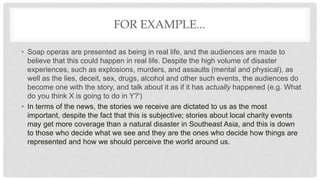 FOR EXAMPLE...
• Soap operas are presented as being in real life, and the audiences are made to
believe that this could happen in real life. Despite the high volume of disaster
experiences, such as explosions, murders, and assaults (mental and physical), as
well as the lies, deceit, sex, drugs, alcohol and other such events, the audiences do
become one with the story, and talk about it as if it has actually happened (e.g. What
do you think X is going to do in Y?')
• In terms of the news, the stories we receive are dictated to us as the most
important, despite the fact that this is subjective; stories about local charity events
may get more coverage than a natural disaster in Southeast Asia, and this is down
to those who decide what we see and they are the ones who decide how things are
represented and how we should perceive the world around us.
 