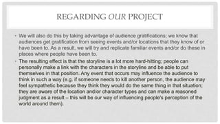 REGARDING OUR PROJECT
• We will also do this by taking advantage of audience gratifications; we know that
audiences get gratification from seeing events and/or locations that they know of or
have been to. As a result, we will try and replicate familiar events and/or do these in
places where people have been to.
• The resulting effect is that the storyline is a lot more hard-hitting; people can
personally make a link with the characters in the storyline and be able to put
themselves in that position. Any event that occurs may influence the audience to
think in such a way (e.g. if someone needs to kill another person, the audience may
feel sympathetic because they think they would do the same thing in that situation;
they are aware of the location and/or character types and can make a reasoned
judgment as a result – this will be our way of influencing people's perception of the
world around them).
 