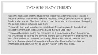 TWO-STEP FLOW THEORY
• Upon the realisation that the Hypodermic Model was wildly inaccurate. Instead it
became believed that a media text was mediated through people known as ‘opinion
leaders’ whom would filter their opinions down those who are less aware, thus giving
the opinion leaders influence over them.
• This would then lead to audiences mediating information given to them by their
respective information leader, hence giving it a ‘Two-Step Flow’
• This could be utilised during our production as it would narrow down the audience
we would need to cater to and allowing them to pass a mediation of that down to the
rest of the audiences. However this theory , like the Hypodermic Needle, has
become obsolete given that more is now know about how audiences take in
information and again, will not be used in relation to the final piece.
 