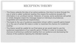 RECEPTION THEORY
• This theory extends the idea of an active audience, this time it is done through the
use of what is called ‘preferred reading’ this means the audience accepts the
information in an uncritical manner. However, of course, some audiences will partial
or wholly disagree (reject the message based on individual circumstances
(negotiated and oppositional respectively)).
• This leads to the use of audience expectation shown within a specific genre based
on or the use of certain film stars in order to maximise the chance of a ‘preferred
reading’.
• This theory would be usable for our final piece as we would need to use the
audiences expectations of our specific genre (Thriller) in order to increase the
chances of achieving a preferred reading from our audience and decreasing the
chance of the audience rejecting the intended reading.
 