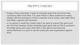 PROPP’S THEORY
• Propps Theory describes 7 types of character types that are found most
commonly within most films. It is used mainly to allow audiences to easily
identify with the motivations of each character and is mainly used within films
that follow a generic plot structure.
• In my opinion it would be a better idea if we were to subvert this genre and
blur the lines between certain character types given that our film is centred in
the thriller genre and many other films in this genre have done the
same(“Memento”) in order to use the audiences own expectations against
them.
 