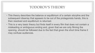 TODOROV'S THEORY
• This theory describes the balance or equilibrium of a certain storyline and the
subsequent disarray that appears to be out of the protagonists hands, this is
then resolved and equilibrium is returned.
• This is a very basic theory but finds itself in every film that does not contain a
misleading or ambiguous ending and, given that we are only filming the
opening, should be followed due to the fact that given the short time frame it
may confuse audiences.
 