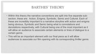BARTHES’ THEORY
• Within this theory the narrative conventions are split into five separate sub-
section, these are: Action, Enigma, Symbolic, Semic and Cultural. Each of
these are incredibly important to a narrative storyline with action and enigma
being obvious, Symbolic and Semic being what is connotations and
denotations respectively, with Cultural being one of the most important as it
will allow an audience to associate certain elements or lines of dialogue to a
certain genre.
• This will be an important element with our final piece as it will allow
audiences to associate our film opening with its corresponding thriller genre.
 