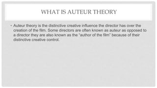 WHAT IS AUTEUR THEORY
• Auteur theory is the distinctive creative influence the director has over the
creation of the film. Some directors are often known as auteur as opposed to
a director they are also known as the “author of the film” because of their
distinctive creative control.
 