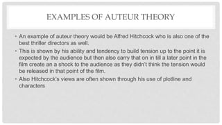 EXAMPLES OF AUTEUR THEORY
• An example of auteur theory would be Alfred Hitchcock who is also one of the
best thriller directors as well.
• This is shown by his ability and tendency to build tension up to the point it is
expected by the audience but then also carry that on in till a later point in the
film create an a shock to the audience as they didn’t think the tension would
be released in that point of the film.
• Also Hitchcock’s views are often shown through his use of plotline and
characters
 
