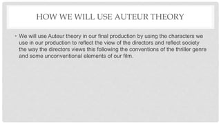 HOW WE WILL USE AUTEUR THEORY
• We will use Auteur theory in our final production by using the characters we
use in our production to reflect the view of the directors and reflect society
the way the directors views this following the conventions of the thriller genre
and some unconventional elements of our film.
 