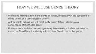 HOW WE WILL USE GENRE THEORY
• We will be making a film in the genre of thriller, most likely in the subgenre of
crime thriller or a psychological thrillers.
• At this point I believe we will most likely mainly follow stereotypical
conventions of the thriller genre.
• However we may later decide to go away from stereotypical conventions to
make our film different and unique from other films in the thriller genre.
 