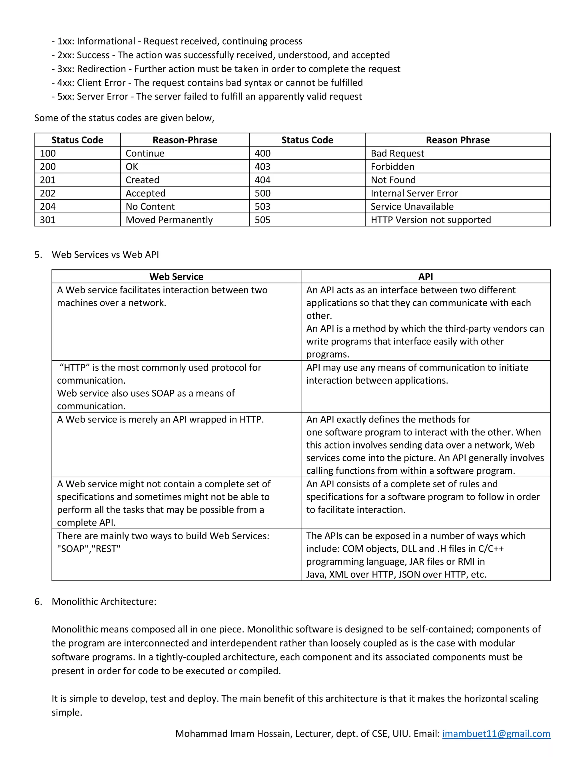 Mohammad Imam Hossain, Lecturer, dept. of CSE, UIU. Email: imambuet11@gmail.com
- 1xx: Informational - Request received, continuing process
- 2xx: Success - The action was successfully received, understood, and accepted
- 3xx: Redirection - Further action must be taken in order to complete the request
- 4xx: Client Error - The request contains bad syntax or cannot be fulfilled
- 5xx: Server Error - The server failed to fulfill an apparently valid request
Some of the status codes are given below,
Status Code Reason-Phrase Status Code Reason Phrase
100 Continue 400 Bad Request
200 OK 403 Forbidden
201 Created 404 Not Found
202 Accepted 500 Internal Server Error
204 No Content 503 Service Unavailable
301 Moved Permanently 505 HTTP Version not supported
5. Web Services vs Web API
Web Service API
A Web service facilitates interaction between two
machines over a network.
An API acts as an interface between two different
applications so that they can communicate with each
other.
An API is a method by which the third-party vendors can
write programs that interface easily with other
programs.
“HTTP” is the most commonly used protocol for
communication.
Web service also uses SOAP as a means of
communication.
API may use any means of communication to initiate
interaction between applications.
A Web service is merely an API wrapped in HTTP. An API exactly defines the methods for
one software program to interact with the other. When
this action involves sending data over a network, Web
services come into the picture. An API generally involves
calling functions from within a software program.
A Web service might not contain a complete set of
specifications and sometimes might not be able to
perform all the tasks that may be possible from a
complete API.
An API consists of a complete set of rules and
specifications for a software program to follow in order
to facilitate interaction.
There are mainly two ways to build Web Services:
"SOAP","REST"
The APIs can be exposed in a number of ways which
include: COM objects, DLL and .H files in C/C++
programming language, JAR files or RMI in
Java, XML over HTTP, JSON over HTTP, etc.
6. Monolithic Architecture:
Monolithic means composed all in one piece. Monolithic software is designed to be self-contained; components of
the program are interconnected and interdependent rather than loosely coupled as is the case with modular
software programs. In a tightly-coupled architecture, each component and its associated components must be
present in order for code to be executed or compiled.
It is simple to develop, test and deploy. The main benefit of this architecture is that it makes the horizontal scaling
simple.
 