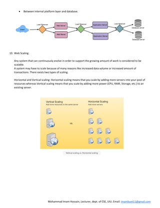 Mohammad Imam Hossain, Lecturer, dept. of CSE, UIU. Email: imambuet11@gmail.com
 Between internal platform layer and database.
10. Web Scaling:
Any system that can continuously evolve in order to support the growing amount of work is considered to be
scalable.
A system may have to scale because of many reasons like increased data volume or increased amount of
transactions. There exists two types of scaling.
Horizontal and Vertical scaling: Horizontal scaling means that you scale by adding more servers into your pool of
resources whereas Vertical scaling means that you scale by adding more power (CPU, RAM, Storage, etc.) to an
existing server.
 