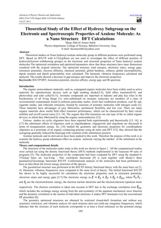 Advances in Physics Theories and Applications
ISSN 2224-719X (Paper) ISSN 2225-0638 (Online)
Vol.25, 2013

www.iiste.org

Theoretical Study of the Effect of Hydroxy Subgroup on the
Electronic and Spectroscopic Properties of Azulene Molecule: As
a Nano Structure DFT Calculations
Maan Abd-Al Ameer Saleh
Physics department, College of Science, Babylon University -Iraq.
E-mail: facemoon862@yahoo.com
Abstract
Theoretical studies on Nono hydroxyl azulene molecules group in different positions were performed using
DFT. Based on B3LYP with 6-31(d,p)basis set was used to investigate the effect of different position of
hydroxyl(electron–withdrawing groups) on the electronic and structural properties of Nano hydroxyl azulene
molecules.The optimized orientation and optimized parameters show that these stractures have nano dimensions
comfared with the original molecule, The optimized structure, total energies, electronic states, energy gaps,
ionization potentials, electron affinities, chemical potential, global hardness, softness, global electrophilictity,
dipole moment and dipole polarizability were calculated. The harmonic vibration frequencies calculated and
analyzed. The results showed a decrease in gap energies and improve the electronic properties.
Keywords: B3LYP/DFT, Ionization potential, electron affinity, energy gap, and IR spectrum
Introduction
The organic semiconductor materials, such as, conjugated organic molecules have been widely used as active
materials for optoelectronic devices such as light emitting diodes[3-5], field effect transistor[6-9], and
photovoltaic and solar cells[10,11]. Aromatic compounds are important in industry and play key roles in the
biochemistry of all living things [1], nitro-substituted on aromatic molecules are members of a class of
environmental contaminants found in airborne particulate matter, fossil fuel combustion products, coal fly ash,
cigarette smoke, and vehicular emissions, formed by reactions of aromatic molecules with nitrogen oxide [2].
These materials have advantages of easy fabrication, mechanical flexibility and low cost. There are many
organic materials show useful field effect transistor performance, which can be characterized by their carrier
mobility and on/off current ratios [13, 14]. The organic thin film transistors are one type of the so called organic
devices, in which they fabricated by using the organic semiconductors [12].
Various studies on cyclic oligomers have been reported both experimentally and theoretically [15, 16], in
[17] the substituent effects of oligomers such as oligothiophene, oligopyrrole and oligofuran are discussed in
terms of reorganization energy. So, [18] studied the geometric and electronic properties for cynothiophene
oligomers as a prototype of an organic conducting polymer using ab initio and DFT [15], they showed that the
cynogroup generally reduced the band gap with variation of the substitution position.
Azulene molecule and its derivatives have been studied in this work. Therefore the purpose of this work is to
examine the hydroxy group substituent effect on azulene molecule varying the number of the substituent in the
molecule.
Theory and computational details
The structures of the molecules under study in this work are shown in figure 1 . All the computational studies
were carried out using the density functional theory (DFT) methods implemented in the Gaussian 09 suite of
programs [3]. The molecular properties of the compounds had been computed by DFT using the standard 631G(d,p) basis set. Lee-Yang - Parr correlation functional [9] is used together with Becke’s three
parameters[3]exchange functional B3LYP. Conformational analysis of the molecules had been performed to
have an idea about the lowest energy structures of the species.
The geometrical structure was performed at the B3LYP density functional theory with the same basis set [2,
4]. Harmonic vibration frequencies were computed at the same level of theory. The hybrid functional B3LYP
has shown to be highly successful for calculation the electronic properties such as ionization potentials,
electronic states and energy gaps [2-7].The electronic energy as
, where
, ,
and

are the electronickinetic energy, the electron nuclear attraction and the electron-electron repulsion terms

respectively. The electron correlation is taken into account in DFT due to the exchange correlation term
,
which includes the exchange energy arising from the anti-symmetry of the quantum mechanical wave function
and the dynamic correlation in the motion of individual electrons; it makes DFT dominant over the conventional
HF procedure [8].
The geometry optimized structures are obtained by restricted closed-shell formalism and without any
symmetry restriction, and vibration analysis for each structure does not yield any imaginary frequencies, which
indicates that the structure of each molecule corresponds to at least a local minimum on the potential energy

105

 