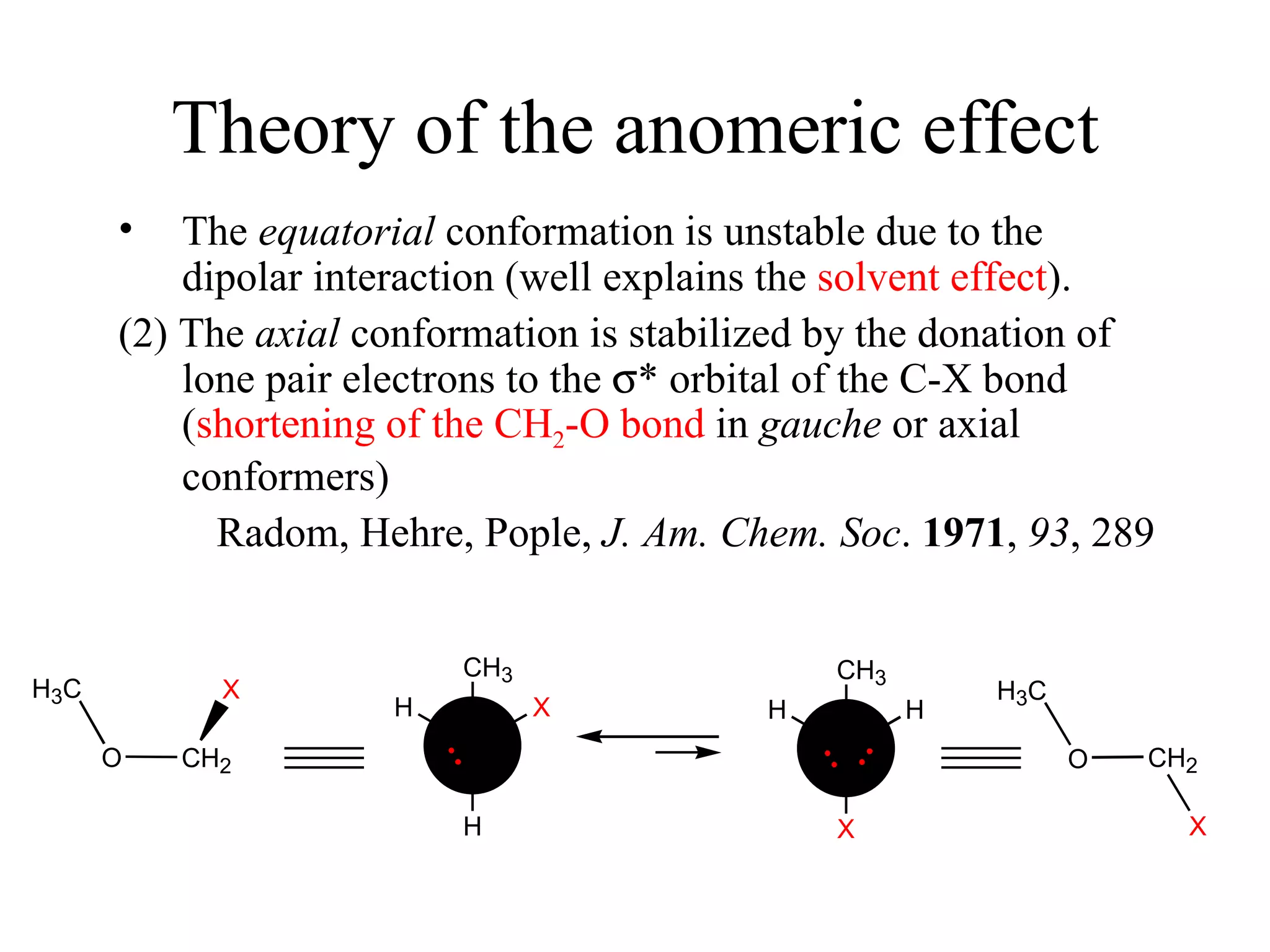 Theory of the anomeric effect The  equatorial  conformation is unstable due to the dipolar interaction (well explains the  solvent effect ). (2) The  axial  conformation is stabilized by the donation of lone pair electrons to the   * orbital of the C-X bond ( shortening of the CH 2 -O bond  in  gauche  or axial conformers) 　 Radom, Hehre, Pople,  J. Am. Chem. Soc .  1971 ,  93 , 289 