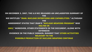 ON DECEMBER 3, 2007, THE U.S NIC RELEASED AN UNCLASSIFIED SUMMARY OF
THE
NIE ENTITLED "IRAN: NUCLEAR INTENTIONS AND CAPABILITIES." ALTHOUGH
THE
ASSESSMENT STATES THAT IRAN'S "NUCLEAR WEAPONS PROGRAM" WAS
HALTED IN
2003,“ MOREOVER, OTHER STATEMENTS IN THE DOCUMENT, ALONG WITH
EXTENSIVE
EVIDENCE IN THE PUBLIC DOMAIN, SUGGEST THAT OTHER ACTIVITIES
RELEVANT TO THE
POSSIBLE PRODUCTION OF NUCLEAR WEAPONS CONTINUE
 