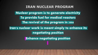 IRAN NUCLEAR PROGRAM
Nuclear program is to generate electricity
To provide fuel for medical reactors
The revival of the program in 2006
Iran's nuclear work is meant simply to enhance its
negotiating position
Enhance negotiating position
 