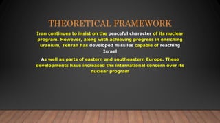 THEORETICAL FRAMEWORK
Iran continues to insist on the peaceful character of its nuclear
program. However, along with achieving progress in enriching
uranium, Tehran has developed missiles capable of reaching
Israel
As well as parts of eastern and southeastern Europe. These
developments have increased the international concern over its
nuclear program
 