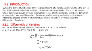 3.1 INTRODUCTION
When the derived function (or differential coefficient) of a function is known, then the aim to
find the function itself can be achieved. The technique or method to find such a function
whose derivative is given involves the inverse process of differentiation, called anti-derivation
or integration. We use differentials of variables while applying method of substitution in
integrating process. Before the further study of anti-derivation, we first discuss the
differentials of variables.
3.1.1 Differentials of Variables
Let f be a differentiable function in the interval 𝑎 < 𝑥 < 𝑏, defined
as 𝑦 = 𝑓(𝑥), then 𝛿𝑦 = 𝑓 𝑥 + 𝛿𝑥 − 𝑓(𝑥) and
lim
𝛿𝑥→0
𝛿𝑦
𝛿𝑥
= lim
𝛿𝑥→0
𝑓 𝑥+𝛿𝑥 −𝑓(𝑥)
𝛿𝑥
that is
𝑑𝑦
𝑑𝑥
= 𝑓/(𝑥)
dy = 𝑓/ 𝑥 𝑑𝑥
 