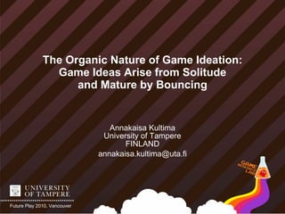 The Organic Nature of Game Ideation:
                Game Ideas Arise from Solitude
                    and Mature by Bouncing


                                 Annakaisa Kultima
                               University of Tampere
                                     FINLAND
                              annakaisa.kultima@uta.fi




Future Play 2010, Vancouver
 