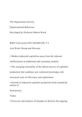 The Organisation Society
Organisational Behaviour
Developed by Professor Martin Wood
RMIT University©2012 BUSM1100: 3 2
Last Week: Recap and Glossary
• Modern industrial capitalism arose from the inherent
inefficiencies in traditional and customary models;
• The emerging rationality of the labour process of capitalist
production that combines new technical knowledge with
increased scale of efficiency and exploitation
• Growth of industrial capitalist production built around the
notion of
bureaucracy
Today
• Overview and analysis of attempts to theorise the ongoing
 