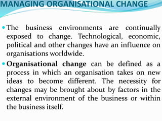 MANAGING ORGANISATIONAL CHANGE
 The business environments are continually
exposed to change. Technological, economic,
political and other changes have an influence on
organisations worldwide.
 Organisational change can be defined as a
process in which an organisation takes on new
ideas to become different. The necessity for
changes may be brought about by factors in the
external environment of the business or within
the business itself.
 