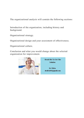 The organizational analysis will contain the following sections:
Introduction of the organization, including history and
background.
Organizational strategy.
Organizational design and your assessment of effectiveness.
Organizational culture.
Conclusion and what you would change about the selected
organization for improvement.
 