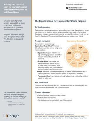 An integrated course of                                                                                         Presented in cooperation with
study for your professional
and career development as
an OD practitioner



Linkage’s team of program                   The Organizational Development Certificate Program
advisors are available to design
a curriculum in alignment
with your specific goals and                Certificate overview
timeframe for completion.                   The practice of organizational development has never been more critical. Organizations are increas-
                                            ingly focusing on the structures, systems, and processes that impact people and performance.
Programs are offered in major               Organizations that aspire to greatness are increasingly turning to OD practitioners to help them get
                                            there. The Organizational Development Certificate Program can help you answer that call.
cities throughout the U.S. Call
781.402.5555 for dates and
locations.                                  Program curriculum                                                  Organizational Design Wheel™
                                            The curriculum is based on Linkage’s
                                            Organizational Design Wheel™. This model
                                                                                                                                                              Strategy
                                            defines the characteristics common to high-perfor-                                  Organization
                                                                                                                                 Structure
                                                                                                                                                                and
                                                                                                                                                               Goals
                                            mance workplaces.
                                                                                                                                                  n      Dire
                                                                                                                    Learning                  tio             cti
                                                • Organization: Programs that define how                          Information
                                                                                                                                           za                     o           Leadership




                                                                                                                                    ni




                                                                                                                                                                  n-
                                                                                                                                      a




                                                                                                                                                                    Se
                                                                                                                                  Org
                                                  high-performing organizations connect their




                                                                                                                                                                      tting
                                                                                                                                                   Mission
                                                                                                                                                    and
                                                  resources to ensure the utmost levels of                                                         Vision




                                                                                                                                  Proc
                                                                                                                                                                              Performance
                                                  productivity.                                                                                                                Measures




                                                                                                                                    es
                                                                                                                  Processes               es




                                                                                                                                                                   e
                                                                                                                                                                  o




                                                                                                                                                                 pl
                                                                                                                                       s
                                                                                                                                             &   Tool           Pe                and
                                                                                                                                                     s                         Rewards
                                                •	Direction-Setting: Programs that help
                                                  practitioners become business partners                                          Systems                      Culture

                                                  on critical issues—such as where is the
                                                  organization heading, who should be leading it,
                                                  and how the vision should be communicated.
                                                • People: Programs to guide practitioners through the methods and tools needed to drive a
                                                  culture of performance and trust in order to optimize the organization’s capabilities.
                                                •	Processes and Tools: Programs designed to help facilitate change initiatives that add direct
                                                  value to the bottom line.

                                            Who should enroll
                                            OD, training, and HR professionals who want to acquire best-in-class OD methodology and tech-
                                            niques to enhance their impact and drive true business results


“The tools are great. They’re systematic    Program takeaways
 and nicely packaged—almost gift
                                                •	The best OD theories, research, and best practices
 wrapped—so that I can pull them out
 and use them whenever I need to.”              •	Practical OD tools and resources
                                                •	Critical skills to enhance your credibility as an OD professional
    —Lya Icaza
     Learning and Development Manager,
     Schwan’s University, The Schwan Food
     Company




                                            200 Wheeler Road • Burlington, MA 01803 • 781.402.5555 • www.linkageinc.com
                                            Atlanta / Boston / New York / San Francisco / Athens / Bangalore / Brussels / Hamilton / Hong Kong / Istanbul /
                                            Johannesburg / Kuala Lumpur / Kuwait City / Mexico City / Rome / Seoul / Shanghai / Singapore / Sydney / Vilnius
 